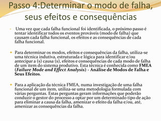 Passo 4:Determinar o modo de falha,
seus efeitos e consequências
• Uma vez que cada falha funcional foi identificada, o próximo passo é
tentar identificar todos os eventos prováveis (modo de falha) que
causam cada falha funcional, os efeitos e as consequências de cada
falha funcional.
 Para determinar os modos, efeitos e consequências da falha, utiliza-se
uma técnica indutiva, estruturada e lógica para identificar e/ou
antecipar a (s) causa (s), efeitos e consequências de cada modo de falha
de um item do sistema produtivo. Esta técnica é conhecida como FMEA
(Failure Mode and Effect Analysis) - Análise de Modos de Falha e
Seus Efeitos.
 Para a aplicação da técnica FMEA, numa investigação de uma falha
funcional de um item, utiliza-se uma metodologia formulada com
várias perguntas. Estas perguntas geram informações que poderão
conduzir o gestor do processo a optar por um determinado tipo de ação
para eliminar a causa da falha, amenizar o efeito da falha e/ou, até,
amenizar as consequências da falha.
 