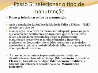 Passo 5: selecionar o tipo de
manutenção
 Passo 5: Selecionar o tipo de manutenção
 Após a conclusão da Análise de Modo de Falha e Efeitos – FMEA,
selecionar o tipo de
 manutenção preventiva tecnicamente adequado para assegurar
que a falha não acontecerá e se acontecer, que os seus efeitos
sejam adequadamente tratados. Pode-se definir como
manutenção preventiva as tarefas efetuadas a intervalos
predeterminados, conforme critérios prescritos e planejados,
destinados a reduzir a probabilidade de falha ou a degradação do
desempenho de um item.
 As tarefas de manutenção preventiva podem então ser
classificadas em: baseada no tempo (Manutenção Preventiva
Clássica), baseada na condição (Manutenção Preditiva) e
baseada em testes para descobrir a falha (Manutenção
Detectiva).
 
