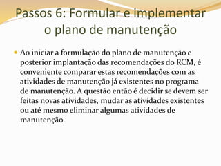 Passos 6: Formular e implementar
o plano de manutenção
 Ao iniciar a formulação do plano de manutenção e
posterior implantação das recomendações do RCM, é
conveniente comparar estas recomendações com as
atividades de manutenção já existentes no programa
de manutenção. A questão então é decidir se devem ser
feitas novas atividades, mudar as atividades existentes
ou até mesmo eliminar algumas atividades de
manutenção.
 