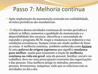 Passo 7: Melhoria contínua
 Após implantação da manutenção centrada em confiabilidade,
revisões periódicas são mandatórias.
 O objetivo destas atividades contínuas de revisão periódica é
reduzir as falhas, aumentar a qualidade da manutenção e a
disponibilidade dos recursos, identificar a necessidade de
expandir o programa RCM, reagir a mudanças na indústria e nas
condições econômicas. Sempre existe um modo melhor de fazer
as coisas. A melhoria contínua, também conhecida como kaizen
(é uma palavra de origem japonesa que significa mudança
para melhor, usada para transmitir a noção de melhoria
contínua na vida em geral, seja ela pessoal, familiar, social e no
trabalho), deve ser uma preocupação constante das organizações
e das pessoas. Essa melhora atinge os métodos, processos,
pessoas, ferramentas, máquinas, tudo que se relaciona com as
atividades no dia a dia.
 