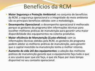Benefícios da RCM
 Maior Segurança e Proteção Ambiental: no conjunto de benefícios
da RCM, a segurança operacional e a integridade do meio ambiente
são os principais benefícios obtidos com a metodologia.
 Desempenho Operacional: o desempenho operacional é melhorado
porque os gestores do programa têm informações técnicas para
escolher melhores práticas de manutenção para garantir uma maior
disponibilidade dos equipamentos no sistema produtivo.
 Maior eficiência de Manutenção (Custo-efetivo): com as
informações técnicas obtidas pela RCM, os gestores do programa
podem adotar as melhores práticas de manutenção, para garantir
que o capital investido na manutenção tenha o melhor retorno.
 Aumento da vida útil dos equipamentos: a adoção das melhores
práticas de manutenção garante que o equipamento faça tudo o que
o seu usuário quer que ele faça, e que ele fique por mais tempo
disponível no seu contexto operacional.
 