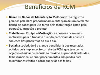 Benefícios da RCM
 Banco de Dados de Manutenção Melhorado: os registros
gerados pela RCM proporcionam a obtenção de um excelente
banco de dados para uso tanto pela manutenção como pela
operação, inspeção e projeto.
 Trabalho em Equipe – Motivação: as pessoas ficam mais
motivadas para o trabalho quando participam da análise e
soluções dos problemas do dia a dia.
 Social: a sociedade é a grande beneficiária dos resultados
obtidos pela implantação correta da RCM, que tem como
objetivo eliminar ou reduzir ao máximo as probabilidades das
falhas funcionais e criar procedimentos adequados para
minimizar os efeitos e consequências das falhas.
 
