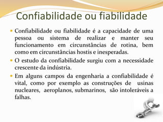 Confiabilidade ou fiabilidade
 Confiabilidade ou fiabilidade é a capacidade de uma
pessoa ou sistema de realizar e manter seu
funcionamento em circunstâncias de rotina, bem
como em circunstâncias hostis e inesperadas.
 O estudo da confiabilidade surgiu com a necessidade
crescente da indústria.
 Em alguns campos da engenharia a confiabilidade é
vital, como por exemplo as construções de usinas
nucleares, aeroplanos, submarinos, são intoleráveis a
falhas.
 