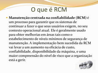 O que é RCM
 Manutenção centrada na confiabilidade (RCM) é
um processo para garantir que os sistemas de
continuar a fazer o que seus usuários exigem, no seu
contexto operacional atual. Ele é geralmente usado
para obter melhorias em áreas tais como o
estabelecimento de níveis mínimos de segurança de
manutenção. A implementação bem sucedida da RCM
vai levar a um aumento na eficácia de custo,
confiabilidade, disponibilidade da máquina, e uma
maior compreensão do nível de risco que a organização
está a gerir.
 