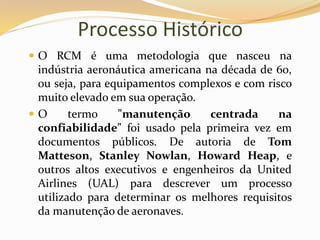 Processo Histórico
 O RCM é uma metodologia que nasceu na
indústria aeronáutica americana na década de 60,
ou seja, para equipamentos complexos e com risco
muito elevado em sua operação.
 O termo "manutenção centrada na
confiabilidade" foi usado pela primeira vez em
documentos públicos. De autoria de Tom
Matteson, Stanley Nowlan, Howard Heap, e
outros altos executivos e engenheiros da United
Airlines (UAL) para descrever um processo
utilizado para determinar os melhores requisitos
da manutenção de aeronaves.
 