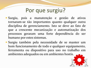 Por que surgiu?
 Surgiu, pois a manutenção e gestão de ativos
tornaram-se tão importantes quanto qualquer outra
disciplina de gerenciamento. Isto se deve ao fato de
que a crescente mecanização e automatização dos
processos geraram uma forte dependência do ser
humano por estes sistemas.
 Surgiu também pela necessidade de se manter um
bom funcionamento de todo e qualquer equipamento,
ferramenta ou dispositivo para uso no trabalho em
ambientes adequados ou em ambientes hostis.
 