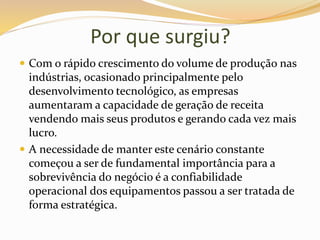 Por que surgiu?
 Com o rápido crescimento do volume de produção nas
indústrias, ocasionado principalmente pelo
desenvolvimento tecnológico, as empresas
aumentaram a capacidade de geração de receita
vendendo mais seus produtos e gerando cada vez mais
lucro.
 A necessidade de manter este cenário constante
começou a ser de fundamental importância para a
sobrevivência do negócio é a confiabilidade
operacional dos equipamentos passou a ser tratada de
forma estratégica.
 