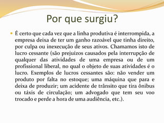 Por que surgiu?
 É certo que cada vez que a linha produtiva é interrompida, a
empresa deixa de ter um ganho razoável que tinha direito,
por culpa ou inexecução de seus ativos. Chamamos isto de
lucro cessante (são prejuízos causados pela interrupção de
qualquer das atividades de uma empresa ou de um
profissional liberal, no qual o objeto de suas atividades é o
lucro. Exemplos de lucros cessantes são: não vender um
produto por falta no estoque; uma máquina que para e
deixa de produzir; um acidente de trânsito que tira ônibus
ou táxis de circulação; um advogado que tem seu voo
trocado e perde a hora de uma audiência, etc.).
 