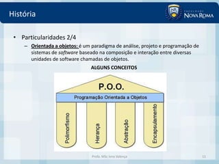 História

 • Particularidades 2/4
    – Orientada a objetos: é um paradigma de análise, projeto e programação de
      sistemas de software baseado na composição e interação entre diversas
      unidades de software chamadas de objetos.
                                ALGUNS CONCEITOS




                                Profa. MSc Ivna Valença                          11
 