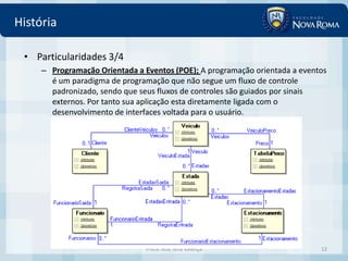 História

 • Particularidades 3/4
     – Programação Orientada a Eventos (POE); A programação orientada a eventos
       é um paradigma de programação que não segue um fluxo de controle
       padronizado, sendo que seus fluxos de controles são guiados por sinais
       externos. Por tanto sua aplicação esta diretamente ligada com o
       desenvolvimento de interfaces voltada para o usuário.




                                Profa. MSc Ivna Valença                      12
 