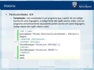 História

 • Particularidades 4/4
    – Compilação: : Um compilador é um programa que, a partir de um código
      escrito em uma linguagem, o código fonte (do inglês source code), cria um
      programa semanticamente equivalente porém escrito em outra linguagem,
      código objeto (do inglês object code).




                                 Profa. MSc Ivna Valença                          13
 