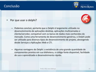 Conclusão


 • Por que usar o delphi?

    – Podemos concluir, portanto que o Delphi é largamente utilizado no
      desenvolvimento de aplicações desktop, aplicações multicamadas e
      cliente/servidor, compatível com os banco de dados mais conhecidos do
      mercado. Como uma ferramenta de desenvolvimento genérica, o Delphi pode
      ser utilizado para diversos tipos de desenvolvimento de projeto, abrangendo
      desde Serviços a Aplicações Web e CTI.

    – Algumas vantagens do Delphi: a existência de uma grande quantidade de
      componentes prontos em sua biblioteca, o código fonte disponível, facilidade
      de uso e aprendizado e desenvolvimento rápido.




                                Profa. MSc Ivna Valença                         14
 