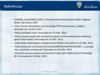 Referências


    – SOMERA, GUILHERME.(2007); Treinamento Profissional em Delphi. Digerati
      Books, São Paulo, 2007.
    – <http://www.oficinadanet.com.br/artigo/745/conhecendo_o_delphi>
      Acessado em: 19 Fev. 2013.
    – <http://acdelphi.com/> Acessado em: 01 Mar. 2013.
    – <https://www.simple-talk.com/opinion/geek-of-the-week/anders-hejlsberg-
      geek-of-the-week/> Acessado em: 02 Mar. 2013.
    – <http://edn.embarcadero.com/br/article/33823> Acessado em: 01 Mar. 2013.
    – <http://www.dcc.unimontes.br/renato/2009/SDI/MATERIAIS/2007_1_paradig
      mas_orientado_eventos.pd> Acessado em: 01 Mar. 2013.
    – <http://br.answers.yahoo.com/question/index?qid=20081126155713AAr0gu
      M> Acessado em: 02 Mar. 2013.




                               Profa. MSc Ivna Valença                       15
 