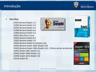 Introdução


 • Versões
      [1995] Borland Delphi 1.0
      [1996] Borland Delphi 2.0
      [1997] Borland Delphi 3.0
      [1998] Borland Delphi 4.0
      [1999] Borland Delphi 5.0
      [2001] Kylix (Para Linux)
      [2002] Borland Delphi 6.0
      [2002] Borland Delphi 7.0
      [2003] Borland Delphi 8.0 (Delphi.net)
      [2005] Borland Delphi 2005 (Delphi 9.0)
      [2005] Borland Delphi 2006 (Delphi 10.0 - Última versão da Borland)
      [2007] Delphi 2007 (Delphi 11)
      [2009] Delphi 2009 (Delphi 12)
      [2009] Delphi 2010 (Delphi 14)
      [2010] Delphi XE



                                    Profa. MSc Ivna Valença                 4
 