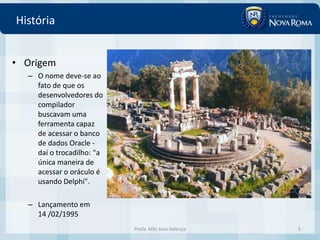 História


• Origem
  – O nome deve-se ao
    fato de que os
    desenvolvedores do
    compilador
    buscavam uma
    ferramenta capaz
    de acessar o banco
    de dados Oracle -
    daí o trocadilho: "a
    única maneira de
    acessar o oráculo é
    usando Delphi".

  – Lançamento em
    14 /02/1995
                           Profa. MSc Ivna Valença   5
 