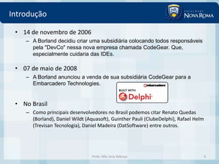 Introdução

 • 14 de novembro de 2006
    – A Borland decidiu criar uma subsidiária colocando todos responsáveis
      pela "DevCo" nessa nova empresa chamada CodeGear. Que,
      especialmente cuidaria das IDEs.

 • 07 de maio de 2008
    – A Borland anunciou a venda de sua subsidiária CodeGear para a
      Embarcadero Technologies.


 • No Brasil
    – Como principais desenvolvedores no Brasil podemos citar Renato Quedas
      (Borland), Daniel Wildt (Aquasoft), Guinther Pauli (ClubeDelphi), Rafael Helm
      (Trevisan Tecnologia), Daniel Madeira (DatSoftware) entre outros.




                                 Profa. MSc Ivna Valença                              6
 