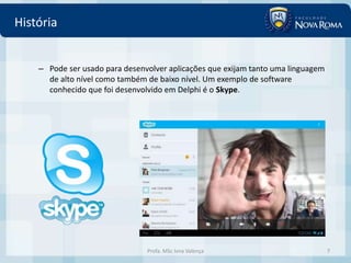 História


    – Pode ser usado para desenvolver aplicações que exijam tanto uma linguagem
      de alto nível como também de baixo nível. Um exemplo de software
      conhecido que foi desenvolvido em Delphi é o Skype.




                                Profa. MSc Ivna Valença                           7
 