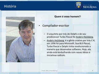 História

                              Quem é esse homem?


           • Compilador-escritor

               – O arquiteto por trás do Delphi e de seu
                 predecessor Turbo Pascal foi Anders Hejlsberg.
               – Anders Hejlsberg, é o gênio criativo por trás C #,
                 em 1996 foi para Microsoft. Sua BLS Pascal,
                 Turbo Pascal e Delphi tinha revolucionado a
                 maneira que desenvolve software. Hoje, ele
                 ainda está borbulhando com novas ideias e
                 iniciativas radicais.




            Profa. MSc Ivna Valença                             8
 