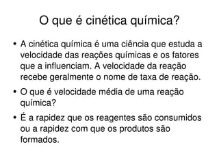 O que é cinética química? A cinética química é uma ciência que estuda a velocidade das reações químicas e os fatores  que a influenciam. A velocidade da reação recebe geralmente o nome de taxa de reação.  O que é velocidade média de uma reação química? É a rapidez que os reagentes são consumidos ou a rapidez com que os produtos são formados. 