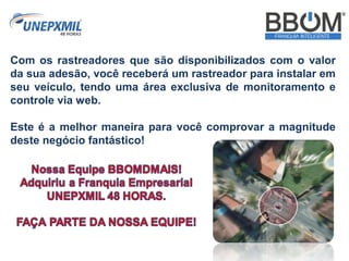 Com os rastreadores que são disponibilizados com o valor
da sua adesão, você receberá um rastreador para instalar em
seu veículo, tendo uma área exclusiva de monitoramento e
controle via web.
Este é a melhor maneira para você comprovar a magnitude
deste negócio fantástico!
 