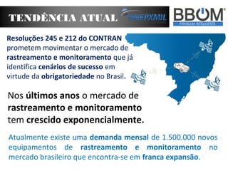 TENDÊNCIA ATUAL
Nos últimos anos o mercado de
rastreamento e monitoramento
tem crescido exponencialmente.
Atualmente existe uma demanda mensal de 1.500.000 novos
equipamentos de rastreamento e monitoramento no
mercado brasileiro que encontra-se em franca expansão.
Resoluções 245 e 212 do CONTRAN
prometem movimentar o mercado de
rastreamento e monitoramento que já
identifica cenários de sucesso em
virtude da obrigatoriedade no Brasil.
 