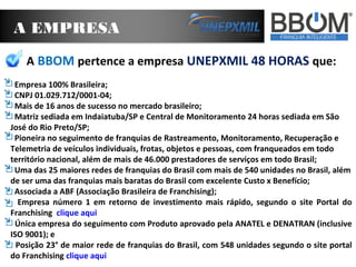 A EMPRESA
A BBOM pertence a empresa UNEPXMIL 48 HORAS que:
Empresa 100% Brasileira;
CNPJ 01.029.712/0001-04;
Mais de 16 anos de sucesso no mercado brasileiro;
Matriz sediada em Indaiatuba/SP e Central de Monitoramento 24 horas sediada em São
José do Rio Preto/SP;
Pioneira no seguimento de franquias de Rastreamento, Monitoramento, Recuperação e
Telemetria de veículos individuais, frotas, objetos e pessoas, com franqueados em todo
território nacional, além de mais de 46.000 prestadores de serviços em todo Brasil;
Uma das 25 maiores redes de franquias do Brasil com mais de 540 unidades no Brasil, além
de ser uma das franquias mais baratas do Brasil com excelente Custo x Benefício;
Associada a ABF (Associação Brasileira de Franchising);
Empresa número 1 em retorno de investimento mais rápido, segundo o site Portal do
Franchising clique aqui
Única empresa do seguimento com Produto aprovado pela ANATEL e DENATRAN (inclusive
ISO 9001); e
Posição 23° de maior rede de franquias do Brasil, com 548 unidades segundo o site portal
do Franchising clique aqui
 