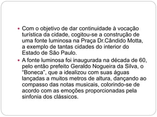  Com o objetivo de dar continuidade à vocação
turística da cidade, cogitou-se a construção de
uma fonte luminosa na Praça Dr.Cândido Motta,
a exemplo de tantas cidades do interior do
Estado de São Paulo.
 A fonte luminosa foi inaugurada na década de 60,
pelo então prefeito Geraldo Nogueira da Silva, o
“Boneca”, que a idealizou com suas águas
lançadas a muitos metros de altura, dançando ao
compasso das notas musicais, colorindo-se de
acordo com as emoções proporcionadas pela
sinfonia dos clássicos.
 