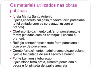 Os materiais utilizados nas obras
publicas
 Igreja Matriz Santo Antonio
:tijolos,concreto,cal,geso,madeira,ferro,porcelana
,e foi pintada com as cores(azul escuro e
branco).
 Obelisco:tijolo,cimento,cal,ferro, porcelanato,e
foram pintadas com as cores(azul escuro e
branco).
 Relógio centenário:concreto,ferro,porcelana e
com piso de porcelana.
 Coreto:ferro,cimento,madeira,concreto,porcelana,
tijolo e foi pintada de azul escuro e branco
 Fonte Luminosa:tubulaçao
,tijolo,bloco,ferro,areia, cimento,porcelana e
pedra e foi pintada de azul e amarela
 
