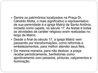  Dentre os patrimônios localizados na Praça Dr.
Cândido Motta, o mais significativo e representativo
de sua perenidade é a igreja Matriz de Santo Antônio,
iniciada como capela, no século 17. As festas e todas
as atividades de caráter religioso eram realizadas no
largo da Matriz.
 Desde o final do século 17, a igreja Matriz vem
passando por transformações, como reformas e
embelezamentos, para melhor atender seus fiéis.
 Da mesma maneira, para não destoar, a praça
recebe periodicamente, benfeitorias como
ajardinamento com passeios, pinturas, calçamentos e
iluminação.
 