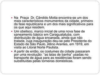  Na Praça Dr. Cândido Motta encontra-se um dos
mais característicos monumentos da cidade, primeiro
da fase republicana e um dos mais significativos para
os que aqui residem.
 Um obelisco, marco inicial de uma nova fase de
saneamento básico em Caraguatatuba, com
distribuição de água encanada, ainda que não
tratada, cuja inauguração deu-se pelo Presidente do
Estado de São Paulo, Altino Arantes, em 1919, em
visita ao Litoral Norte Paulista.
 A partir de então, os costumes da cidade passaram
por uma revolução: “as latas de banha” usadas no
transporte de água para as residências foram sendo
substituídas pelas torneiras domésticas.
 