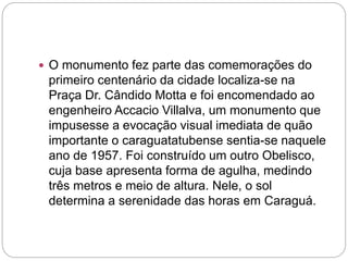  O monumento fez parte das comemorações do
primeiro centenário da cidade localiza-se na
Praça Dr. Cândido Motta e foi encomendado ao
engenheiro Accacio Villalva, um monumento que
impusesse a evocação visual imediata de quão
importante o caraguatatubense sentia-se naquele
ano de 1957. Foi construído um outro Obelisco,
cuja base apresenta forma de agulha, medindo
três metros e meio de altura. Nele, o sol
determina a serenidade das horas em Caraguá.
 