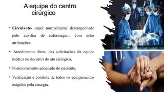 A equipe do centro
cirúrgico
• Circulante- papel normalmente desempenhado
pelo auxiliar de enfermagem, com estas
atribuições:
• Atendimento direto das solicitações da equipe
médica no decorrer do ato cirúrgico,
• Posicionamento adequado do paciente,
• Verificação e controle de todos os equipamentos
exigidos pela cirurgia.
 