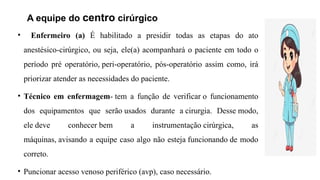 A equipe do centro cirúrgico
• Enfermeiro (a) É habilitado a presidir todas as etapas do ato
anestésico-cirúrgico, ou seja, ele(a) acompanhará o paciente em todo o
período pré operatório, peri-operatório, pós-operatório assim como, irá
priorizar atender as necessidades do paciente.
• Técnico em enfermagem- tem a função de verificar o funcionamento
dos equipamentos que serão usados durante a cirurgia. Desse modo,
ele deve conhecer bem a instrumentação cirúrgica, as
máquinas, avisando a equipe caso algo não esteja funcionando de modo
correto.
• Puncionar acesso venoso periférico (avp), caso necessário.
 