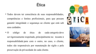 Ética
• Todos devem ter consciência de suas responsabilidades,
competências e limites profissionais, para que possam
garantir integridade e segurança ao cliente que está sob
seus cuidados.
• O código de ética de cada categoria deve
ser rigorosamente respeitado, principalmente no tocante á
responsabilidade para com o outro, no caso, o cliente,
todos são responsáveis por manutenção do sigilo e pela
preservação da privacidade de cada cliente.
 