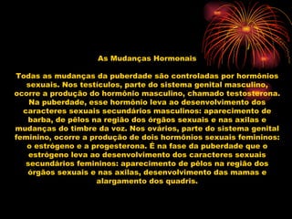 As Mudanças Hormonais Todas as mudanças da puberdade são controladas por hormônios sexuais. Nos testículos, parte do sistema genital masculino, ocorre a produção do hormônio masculino, chamado testosterona. Na puberdade, esse hormônio leva ao desenvolvimento dos caracteres sexuais secundários masculinos: aparecimento de barba, de pêlos na região dos órgãos sexuais e nas axilas e mudanças do timbre da voz. Nos ovários, parte do sistema genital feminino, ocorre a produção de dois hormônios sexuais femininos: o estrógeno e a progesterona. É na fase da puberdade que o estrógeno leva ao desenvolvimento dos caracteres sexuais secundários femininos: aparecimento de pêlos na região dos órgãos sexuais e nas axilas, desenvolvimento das mamas e alargamento dos quadris. 