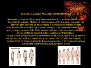 Tornando-se Adulto: Mudanças Comportamentais Além das mudanças físicas, os jovens experimentam sentimentos diferentes daqueles da infância. Meninas e meninos começam a mostrar interesse por conviver com pessoas do sexo oposto e aumenta a curiosidade sobre sexualidade. Na adolescência, o jovem torna-se consciente de si mesmo e do que os outros pensam dele. Essa autoconsciência pode fazer com que muitos adolescentes se sintam tímidos, inseguros e fragilizados.  Muitos jovens podem experimentar mudanças de humor; isto é, ora se sentem felizes, ora deprimidos e mal-humorados. Nessa fase da vida, ter um grupo de amigos torna-se muito importante. É preciso aprender a se relacionar com os outros para tornar-se um adulto saudável e feliz. 