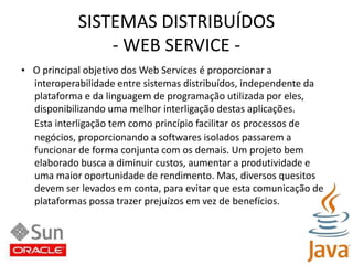 SISTEMAS DISTRIBUÍDOS- WEB SERVICE -•   O principal objetivo dos Web Services é proporcionar ainteroperabilidade entre sistemas distribuídos, independente daplataforma e da linguagem de programação utilizada por eles,disponibilizando uma melhor interligação destas aplicações.Esta interligação tem como princípio facilitar os processos denegócios, proporcionando a softwares isolados passarem afuncionar de forma conjunta com os demais. Um projeto bemelaborado busca a diminuir custos, aumentar a produtividade euma maior oportunidade de rendimento. Mas, diversos quesitosdevem ser levados em conta, para evitar que esta comunicação deplataformas possa trazer prejuízos em vez de benefícios.