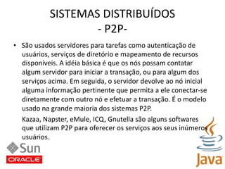 SISTEMAS DISTRIBUÍDOS- P2P-•   São usados servidores para tarefas como autenticação deusuários, serviços de diretório e mapeamento de recursosdisponíveis. A idéia básica é que os nós possam contataralgum servidor para iniciar a transação, ou para algum dosserviços acima. Em seguida, o servidor devolve ao nó inicialalguma informação pertinente que permita a ele conectar-sediretamente com outro nó e efetuar a transação. É o modelousado na grande maioria dos sistemas P2P.Kazaa, Napster, eMule, ICQ, Gnutella são alguns softwaresque utilizam P2P para oferecer os serviços aos seus inúmerosusuários.