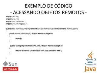 EXEMPLO DE CÓDIGO- ACESSANDO OBJETOS REMOTOS -import java.net;import java.rmi;import java.rmi.server.*;import java.rmi.registry.*;public class NomeDoLivroImpl extends UnicastRemoteObject implements NomeDoLivro{public NomeDoLivroImpl() throws RemoteException{super();}public  String imprimeNomeDoLivro() throws RemoteException{return “Sistemas Distribuidos com Java: Conceito RMI”;}}