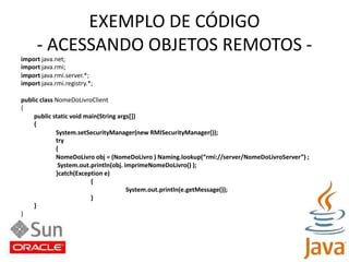 EXEMPLO DE CÓDIGO- ACESSANDO OBJETOS REMOTOS -import java.net;import java.rmi;import java.rmi.server.*;import java.rmi.registry.*;public class NomeDoLivroClient{public static void main(String args[]){System.setSecurityManager(new RMISecurityManager());try{NomeDoLivro obj = (NomeDoLivro ) Naming.lookup(“rmi://server/NomeDoLivroServer”) ;System.out.println(obj. imprimeNomeDoLivro() );}catch(Exception e){System.out.println(e.getMessage());}	}}