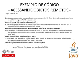 EXEMPLO DE CÓDIGO- ACESSANDO OBJETOS REMOTOS -E o que isso tudo faz?Quando a classe do servidor  e executada, ela usa o metodo rebind da classe Naming do pacote java.rmi parase registrar no registro RMI daquele servidor:NomeDoLivroImpl obj = new NomeDoLivroImpl();Se tudo der certo, os clientes que foram usar esta classe conseguirao acessa-la atraves de uma URL com oprotocolo RMI, como argumento do metodo lookup:NomeDoLivro obj = (NomeDoLivro ) Naming.lookup(“rmi://server/NomeDoLivroServer”) ;Nesse momento, o cliente encontra disponivel um “stub” da aplicacao servidor e faz o download do mesmo	para o micro local.Comeca entao a conversa, momento em que trabalhamos com o objeto como se ele	fosse “local” .System.out.println(obj. imprimeNomeDoLivro() );Ao  chamarmos  um  metodo  do  objeto  remoto,  todo  o  ciclo  de  execucao  mencionado  anteriormenteocorre.Entao,com a chamada acima, o que e passado e:public  String imprimeNomeDoLivro() throws RemoteException{return “Sistemas Distribuidos com Java: Conceito RMI”;}