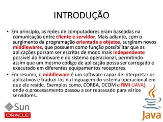 INTRODUÇÃO•  Em principio, as redes de computadores eram baseadas nacomunicação entre cliente e servidor. Mais adiante, com osurgimento da programação orientada a objetos, surgiram novosmiddlewares, que possuem como função possibilitar que asaplicações possam ser escritas de modo mais independentepossível do hardware e do sistema operacional, permitindoassim que um mesmo código de aplicação possa ser carregado eexecutado em diferentes equipamentos receptores.•  Em resumo, o middleware é um software capaz de interpretar osaplicativos e traduzi-los na linguagem do sistema operacional emque ele reside. Exemplos como, CORBA, DCOM e RMI (JAVA),onde o processamento passou a ser repassado para váriosservidores.