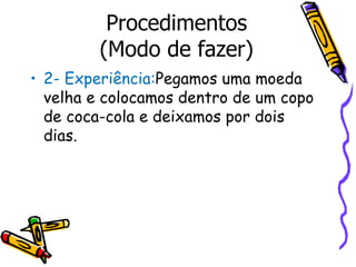 2- Experiência: Pegamos   uma moeda velha e colocamos dentro de um copo de coca-cola e deixamos por dois dias. Procedimentos (Modo de fazer) 