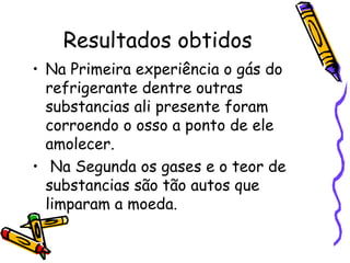 Resultados obtidos Na Primeira experiência o gás do refrigerante dentre outras substancias ali presente foram corroendo o osso a ponto de ele amolecer. Na Segunda os gases e o teor de substancias são tão autos que limparam a moeda. 