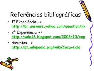 Referências bibliográficas 1ª Experiência  ->  http://br.answers.yahoo.com/question/index?qid=20090529032355AA7zupV 2ª Experiência  ->  http://sala16.blogspot.com/2006/10/experincia-da-coca-cola.html Assuntos  ->  http://pt.wikipedia.org/wiki/Coca-Cola 
