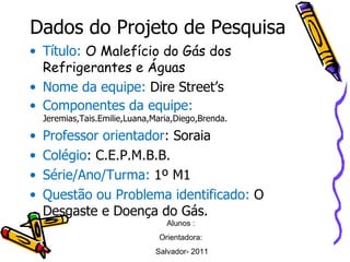 Dados do Projeto de Pesquisa Título:   O Malefício do Gás dos Refrigerantes e Águas Nome da equipe:  Dire Street’s Componentes da equipe:  Jeremias,Tais.Emilie,Luana,Maria,Diego,Brenda. Professor orientador : Soraia Colégio : C.E.P.M.B.B. Série/Ano/Turma:  1º M1 Questão ou Problema identificado:  O Desgaste e Doença do Gás. Alunos :  Orientadora:  Salvador- 2011 