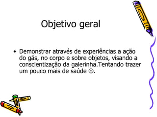 Objetivo geral Demonstrar através de experiências a ação do gás, no corpo e sobre objetos, visando a conscientização da galerinha.Tentando trazer um pouco mais de saúde   . 