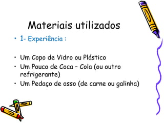 Materiais utilizados 1 - Experiência : Um Copo de Vidro ou Plástico Um Pouco de Coca – Cola (ou outro refrigerante) Um Pedaço de osso (de carne ou galinha) 