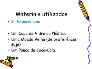 2- Experiência: Um Copo de Vidro ou Plástico Uma Moeda Velha (de preferência suja) Um Pouco de Coca-Cola Materiais utilizados 