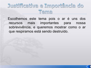 Escolhemos este tema pois o ar é uns dos recursos mais importantes para nossa sobrevivência, e queremos mostrar como o ar que respiramos está sendo destruído. 